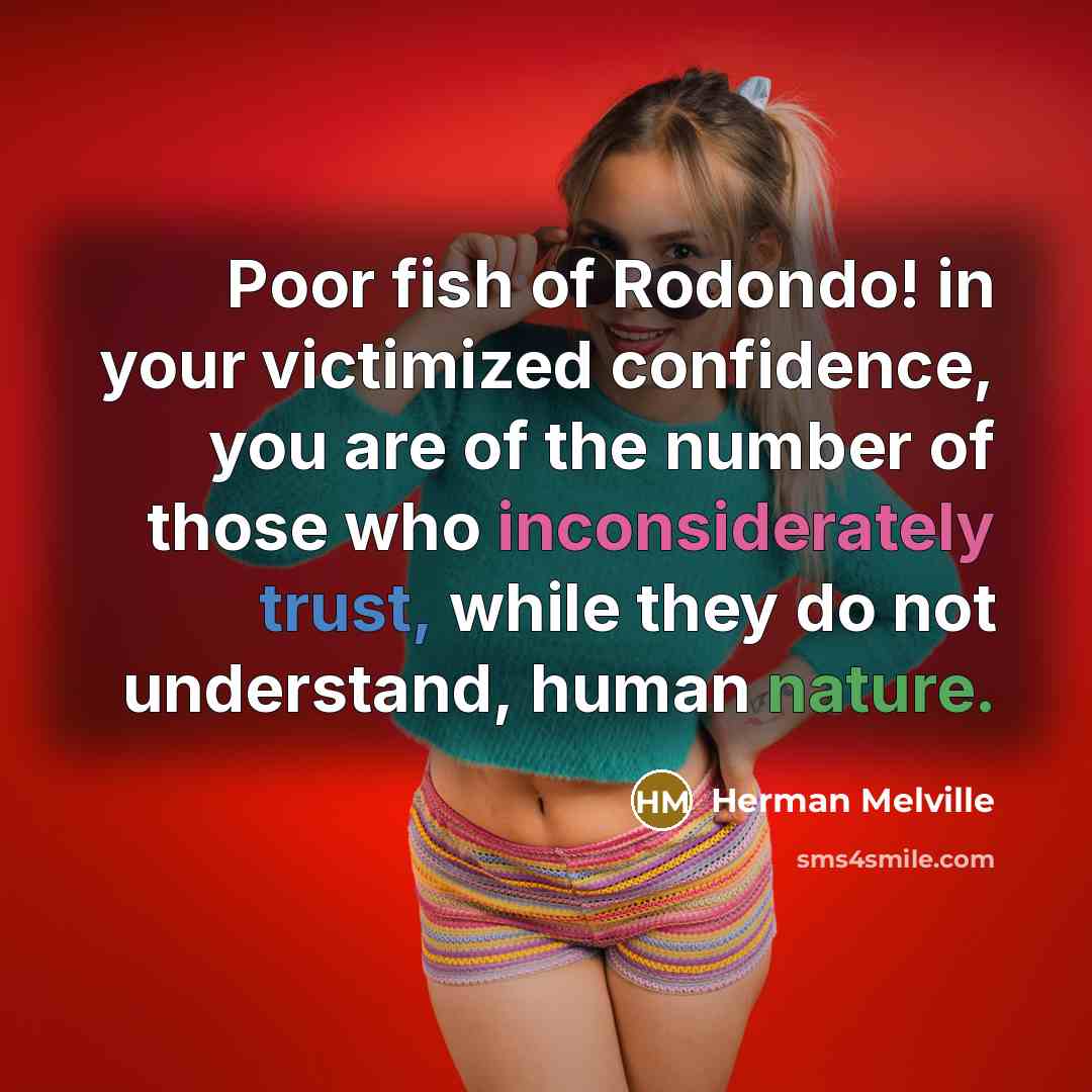 “Poor fish of Rodondo! in your victimized confidence, you are of the number of those who inconsiderately trust, while they do not understand, human nature.” quote by Herman Melville
