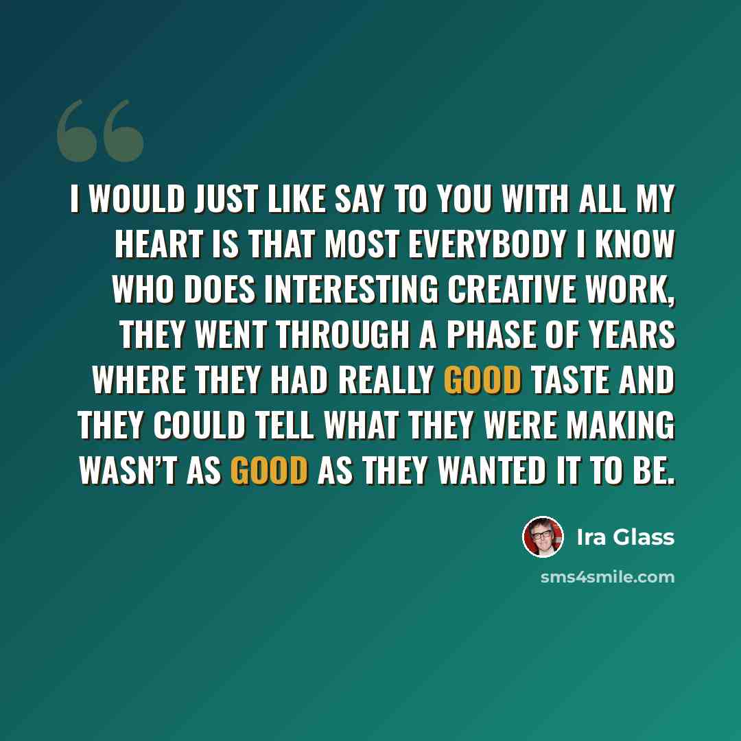 “I would just like say to you with all my heart is that most everybody I know who does interesting creative work, they went through a phase of years where they had really good taste and they could tell what they were making wasn’t as good as they wanted it to be.” quote by Ira Glass