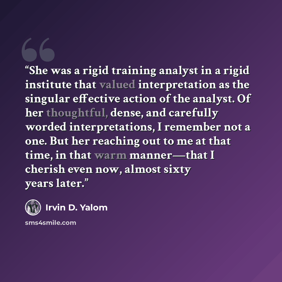“She was a rigid training analyst in a rigid institute that valued interpretation as the singular effective action of the analyst. Of her thoughtful, dense, and carefully worded interpretations, I remember not a one. But her reaching out to me at that time, in that warm manner—that I cherish even…” quote by Irvin D. Yalom