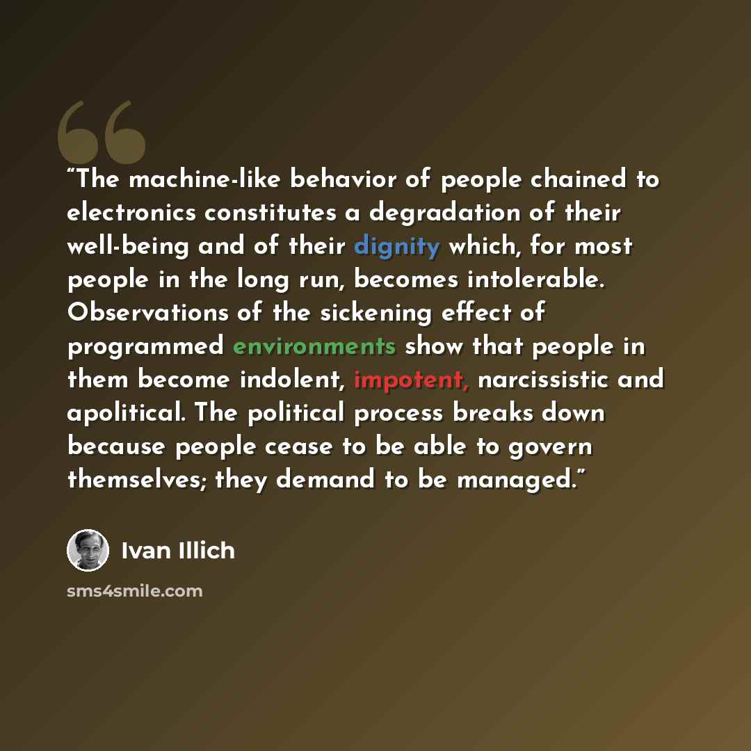 “The machine-like behavior of people chained to electronics constitutes a degradation of their well-being and of their dignity which, for most people in the long run, becomes intolerable. Observations of the sickening effect of programmed environments show that people in them become indolent…” quote by Ivan Illich