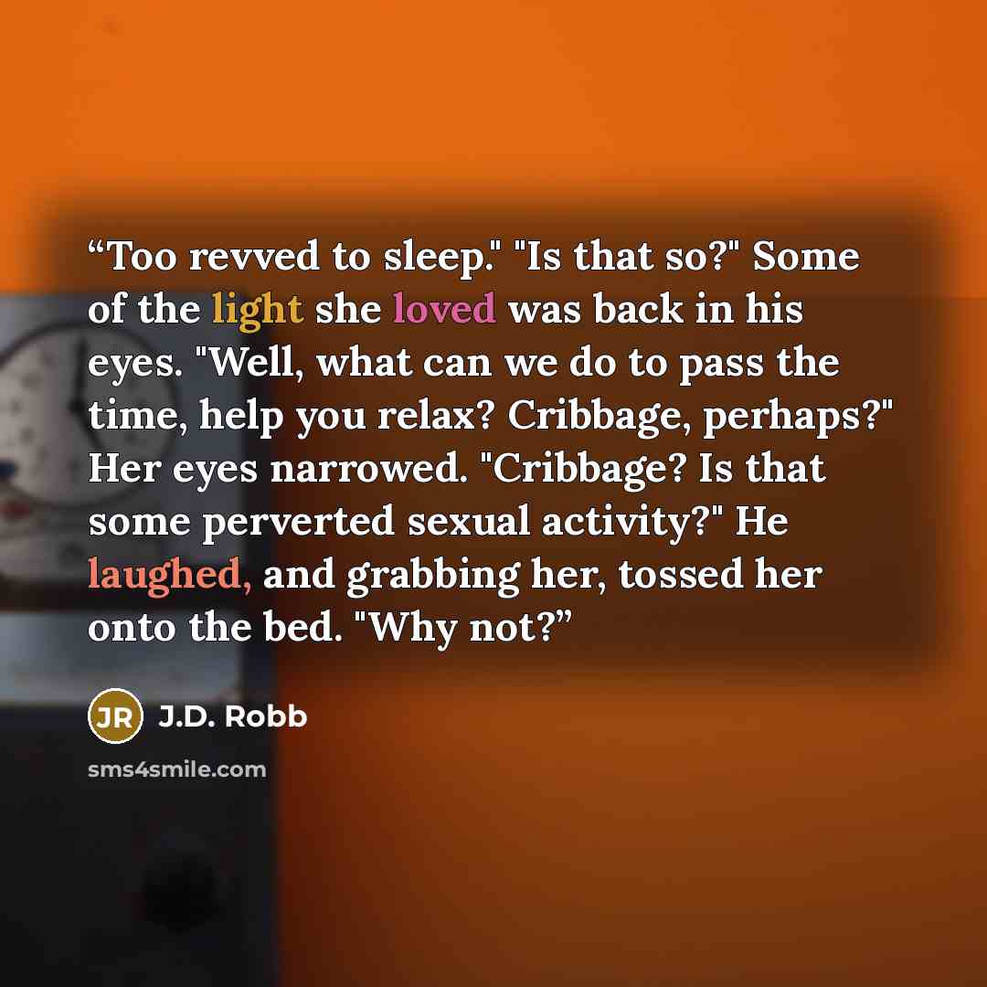 “Too revved to sleep." "Is that so?" Some of the light she loved was back in his eyes. "Well, what can we do to pass the time, help you relax? Cribbage, perhaps?" Her eyes narrowed. "Cribbage? Is that some perverted sexual activity?" He laughed, and grabbing her, tossed her onto the bed. "Why not?” quote by J.D. Robb