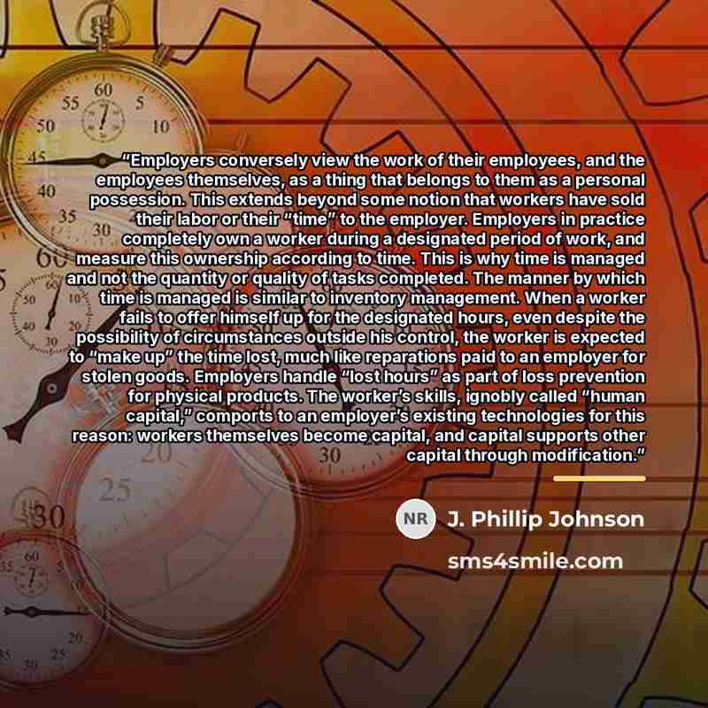 “Employers conversely view the work of their employees, and the employees themselves, as a thing that belongs to them as a personal possession. This extends beyond some notion that workers have sold their labor or their “time” to the employer. Employers in practice completely own a worker during a…” quote by J. Phillip Johnson