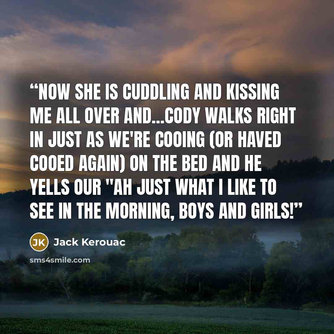 “Now she is cuddling and kissing me all over and...Cody walks right in just as we're cooing (or haved cooed again) on the bed and he yells our "Ah just what I like to see in the morning, boys and girls!” quote by Jack Kerouac