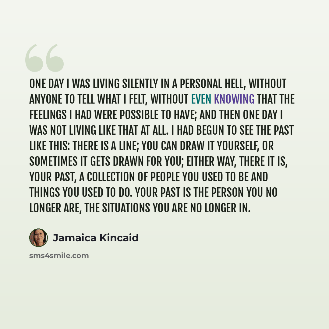 “One day I was living silently in a personal hell, without anyone to tell what I felt, without even knowing that the feelings I had were possible to have; and then one day I was not living like that at all. I had begun to see the past like this: there is a line; you can draw it yourself, or…” quote by Jamaica Kincaid