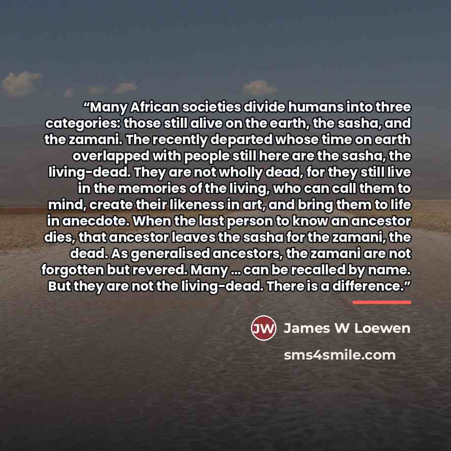 “Many African societies divide humans into three categories: those still alive on the earth, the sasha, and the zamani. The recently departed whose time on earth overlapped with people still here are the sasha, the living-dead. They are not wholly dead, for they still live in the memories of the…” quote by Anonymous