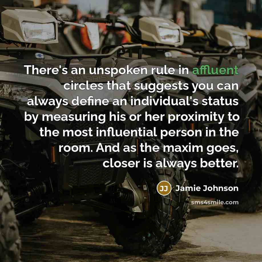 “There's an unspoken rule in affluent circles that suggests you can always define an individual's status by measuring his or her proximity to the most influential person in the room. And as the maxim goes, closer is always better.” quote by Jamie Johnson
