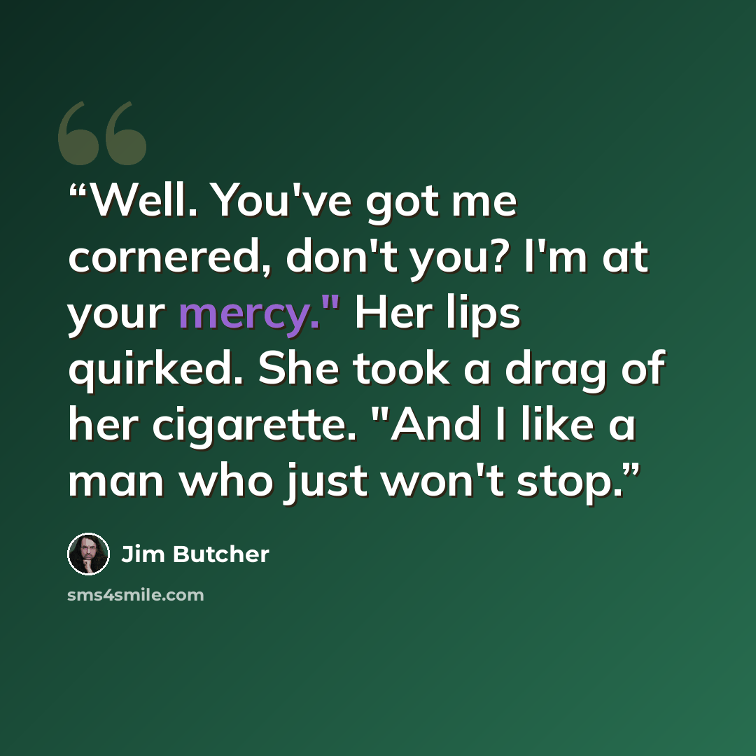 “Well. You've got me cornered, don't you? I'm at your mercy." Her lips quirked. She took a drag of her cigarette. "And I like a man who just won't stop.” quote by Jim Butcher