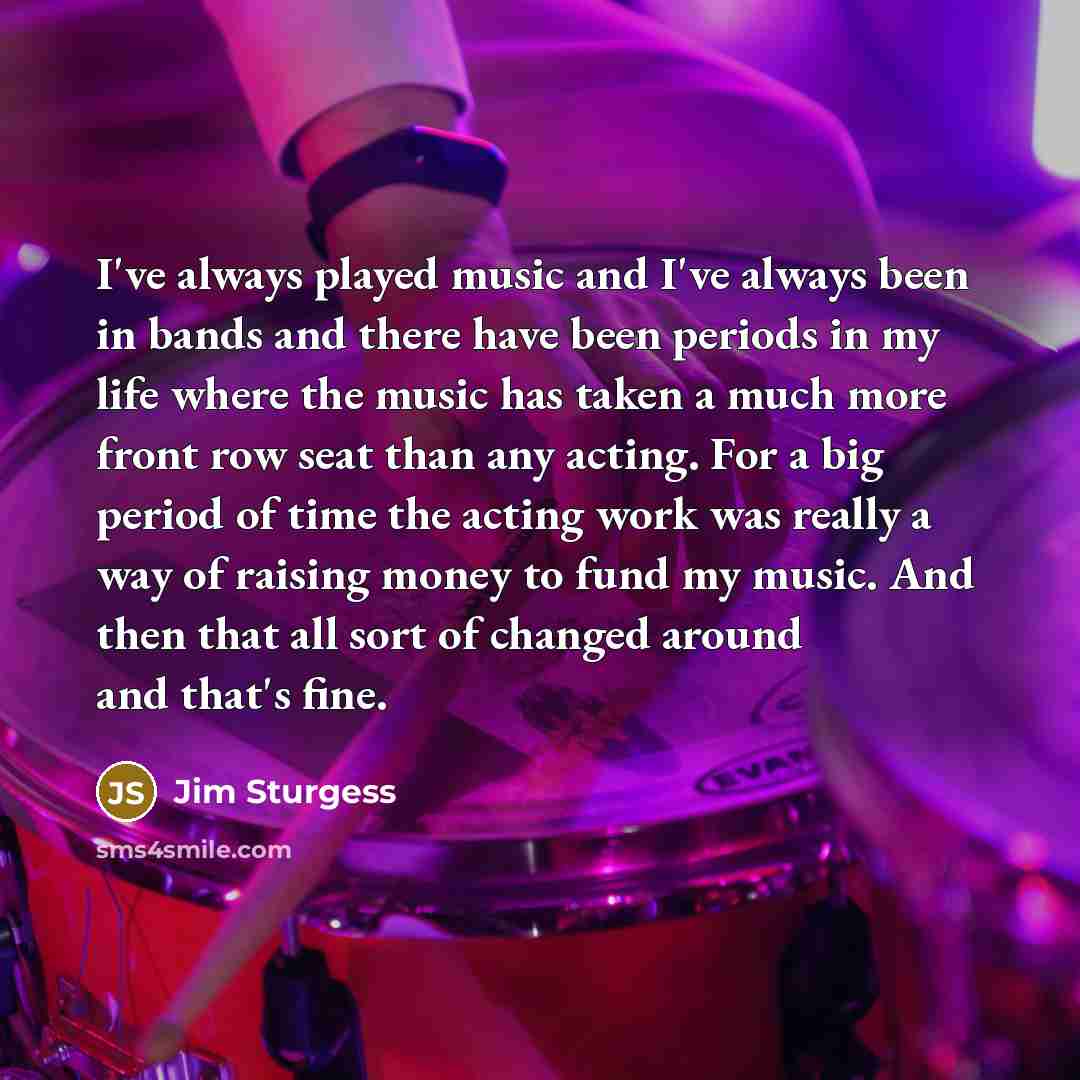 “I've always played music and I've always been in bands and there have been periods in my life where the music has taken a much more front row seat than any acting. For a big period of time the acting work was really a way of raising money to fund my music. And then that all sort of changed around…” quote by Jim Sturgess