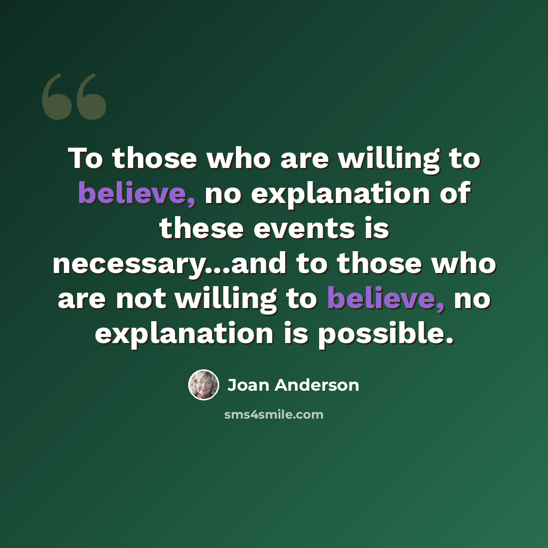 “To those who are willing to believe, no explanation of these events is necessary...and to those who are not willing to believe, no explanation is possible.” quote by Joan Anderson