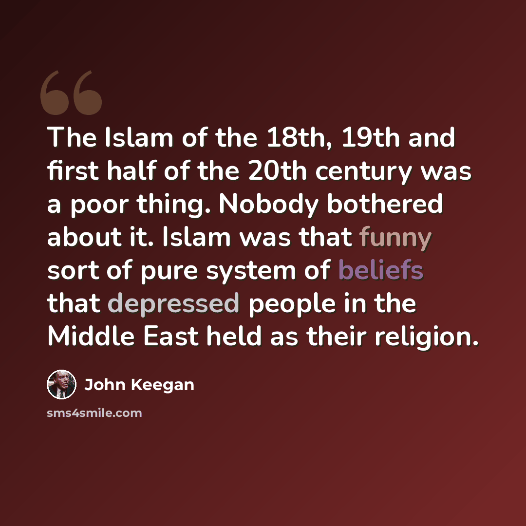 “The Islam of the 18th, 19th and first half of the 20th century was a poor thing. Nobody bothered about it. Islam was that funny sort of pure system of beliefs that depressed people in the Middle East held as their religion.” quote by John Keegan