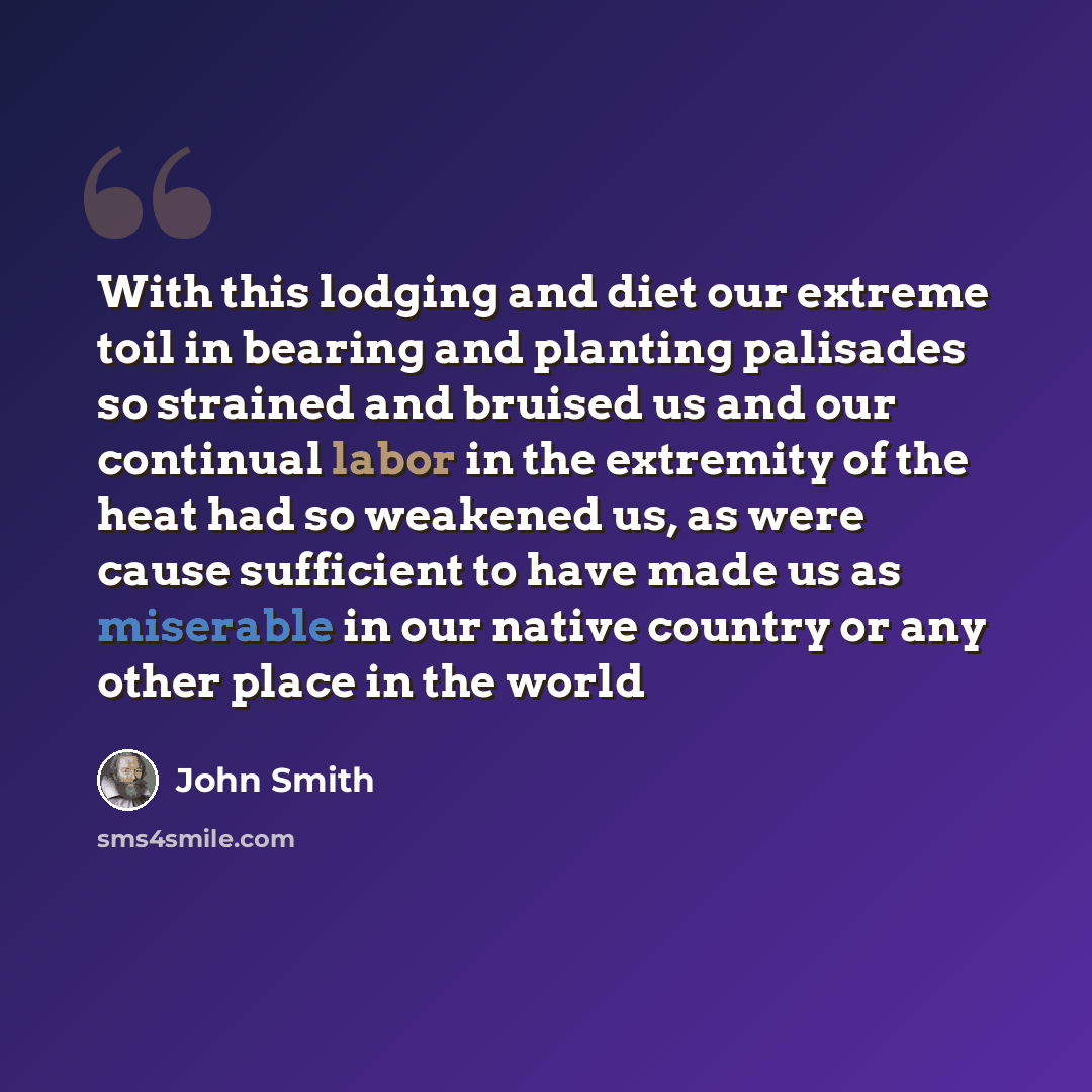 “With this lodging and diet our extreme toil in bearing and planting palisades so strained and bruised us and our continual labor in the extremity of the heat had so weakened us, as were cause sufficient to have made us as miserable in our native country or any other place in the world” quote by John Smith
