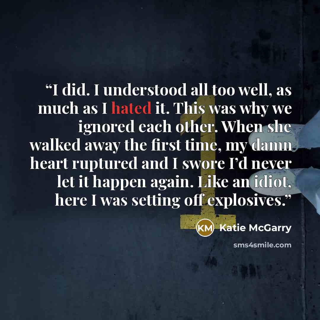 “I did. I understood all too well, as much as I hated it. This was why we ignored each other. When she walked away the first time, my damn heart ruptured and I swore I’d never let it happen again. Like an idiot, here I was setting off explosives.” quote by Katie McGarry