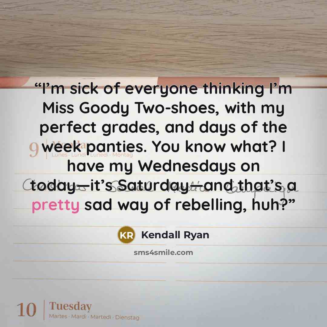 “I’m sick of everyone thinking I’m Miss Goody Two-shoes, with my perfect grades, and days of the week panties. You know what? I have my Wednesdays on today—it’s Saturday—and that’s a pretty sad way of rebelling, huh?” quote by Kendall Ryan