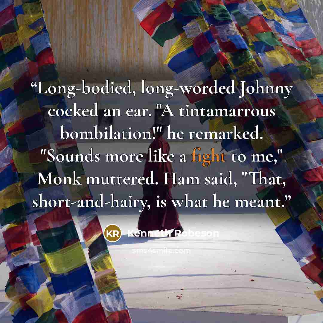 “Long-bodied, long-worded Johnny cocked an ear. "A tintamarrous bombilation!" he remarked. "Sounds more like a fight to me," Monk muttered. Ham said, "That, short-and-hairy, is what he meant.” quote by Kenneth Robeson