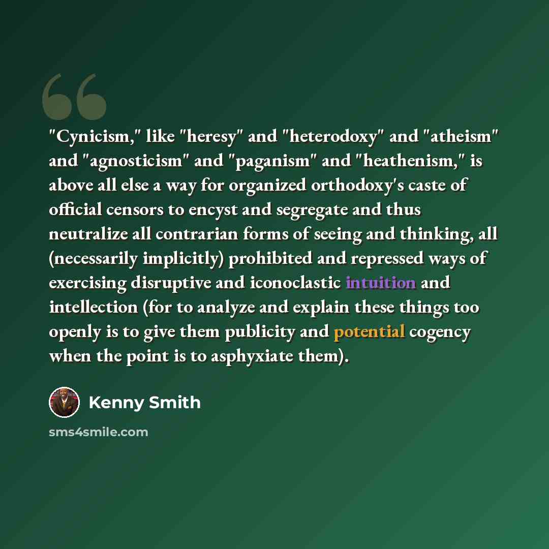“"Cynicism," like "heresy" and "heterodoxy" and "atheism" and "agnosticism" and "paganism" and "heathenism," is above all else a way for organized orthodoxy's caste of official censors to encyst and segregate and thus neutralize all contrarian forms of seeing and thinking, all (necessarily…” quote by Kenny Smith
