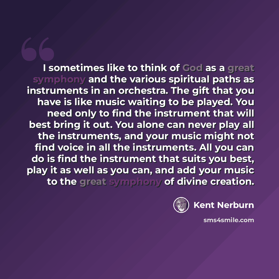 “I sometimes like to think of God as a great symphony and the various spiritual paths as instruments in an orchestra. The gift that you have is like music waiting to be played. You need only to find the instrument that will best bring it out. You alone can never play all the instruments, and your…” quote by Kent Nerburn
