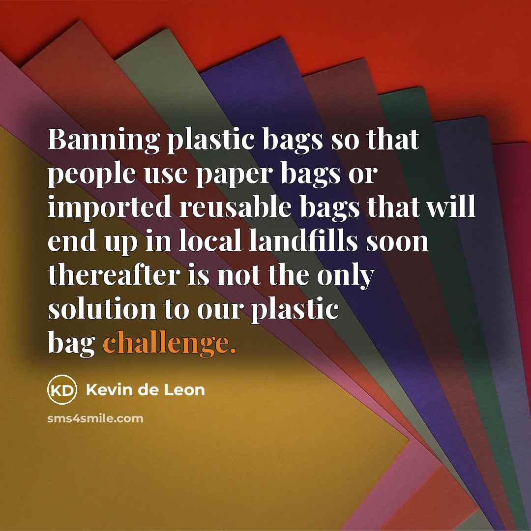 “Banning plastic bags so that people use paper bags or imported reusable bags that will end up in local landfills soon thereafter is not the only solution to our plastic bag challenge.” quote by Kevin de Leon