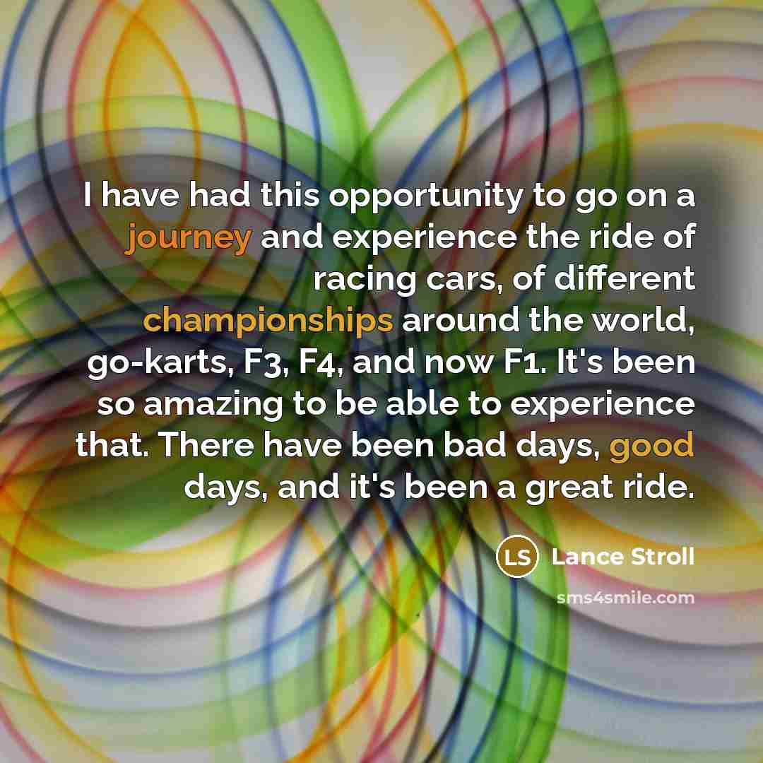 “I have had this opportunity to go on a journey and experience the ride of racing cars, of different championships around the world, go-karts, F3, F4, and now F1. It's been so amazing to be able to experience that. There have been bad days, good days, and it's been a great ride.” quote by Lance Stroll