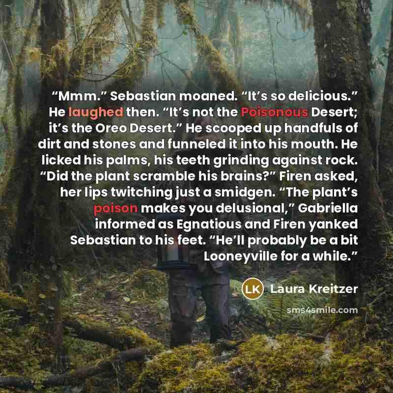 “Mmm.” Sebastian moaned. “It’s so delicious.” He laughed then. “It’s not the Poisonous Desert; it’s the Oreo Desert.” He scooped up handfuls of dirt and stones and funneled it into his mouth. He licked his palms, his teeth grinding against rock. “Did the plant scramble his brains?” Firen asked, her…” quote by Laura Kreitzer
