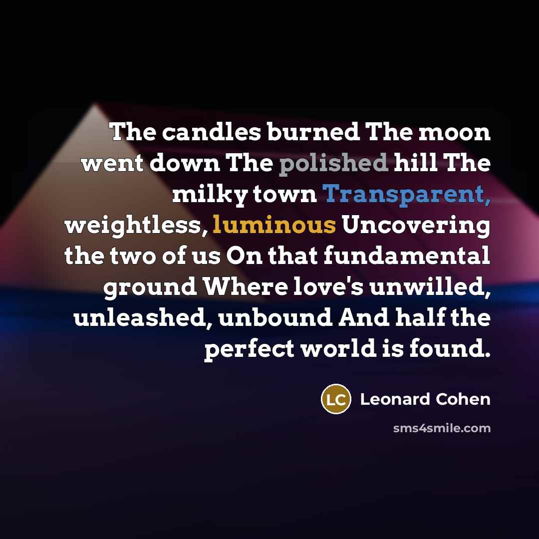 “The candles burned The moon went down The polished hill The milky town Transparent, weightless, luminous Uncovering the two of us On that fundamental ground Where love's unwilled, unleashed, unbound And half the perfect world is found.” quote by Leonard Cohen