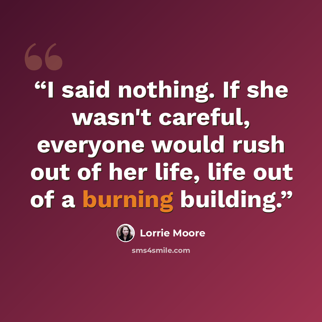 “I said nothing. If she wasn't careful, everyone would rush out of her life, life out of a burning building.” quote by Lorrie Moore