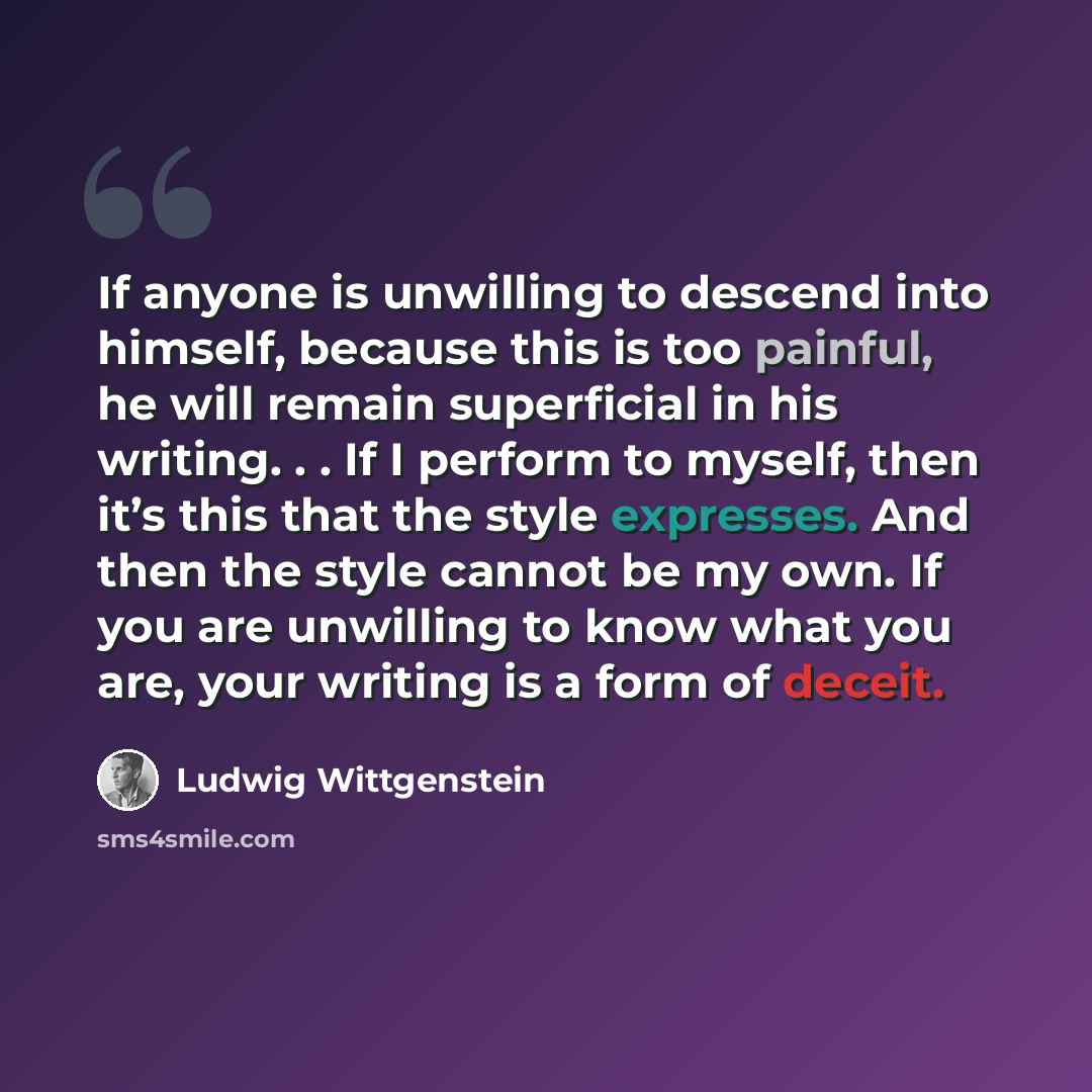 “If anyone is unwilling to descend into himself, because this is too painful, he will remain superficial in his writing. . . If I perform to myself, then it’s this that the style expresses. And then the style cannot be my own. If you are unwilling to know what you are, your writing is a form of…” quote by Ludwig Wittgenstein