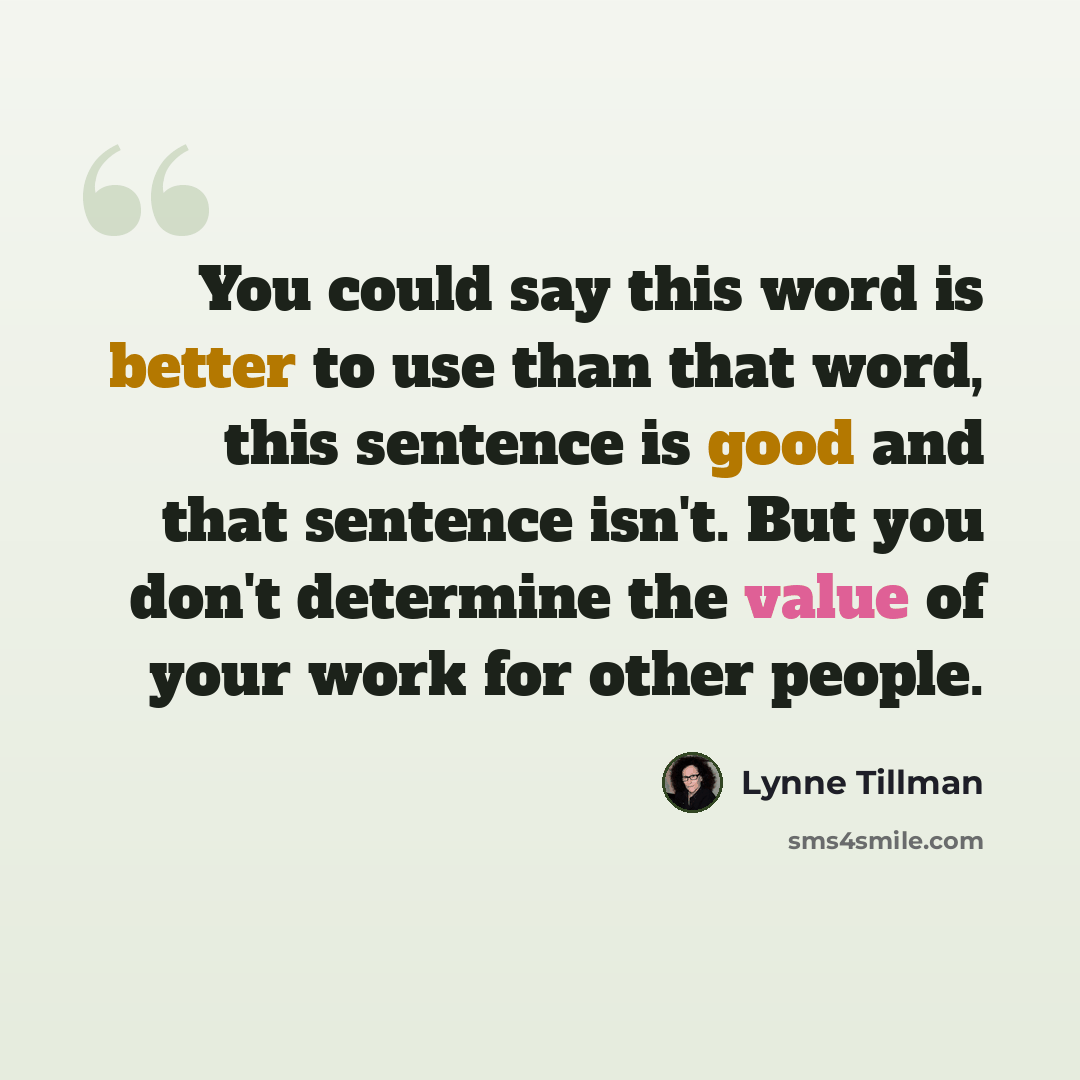 “You could say this word is better to use than that word, this sentence is good and that sentence isn't. But you don't determine the value of your work for other people.” quote by Lynne Tillman