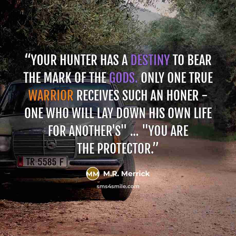 “Your hunter has a destiny to bear the mark of the gods. Only one true warrior receives such an honer - one who will lay down his own life for another's" ... "You are the protector.” quote by M.R. Merrick