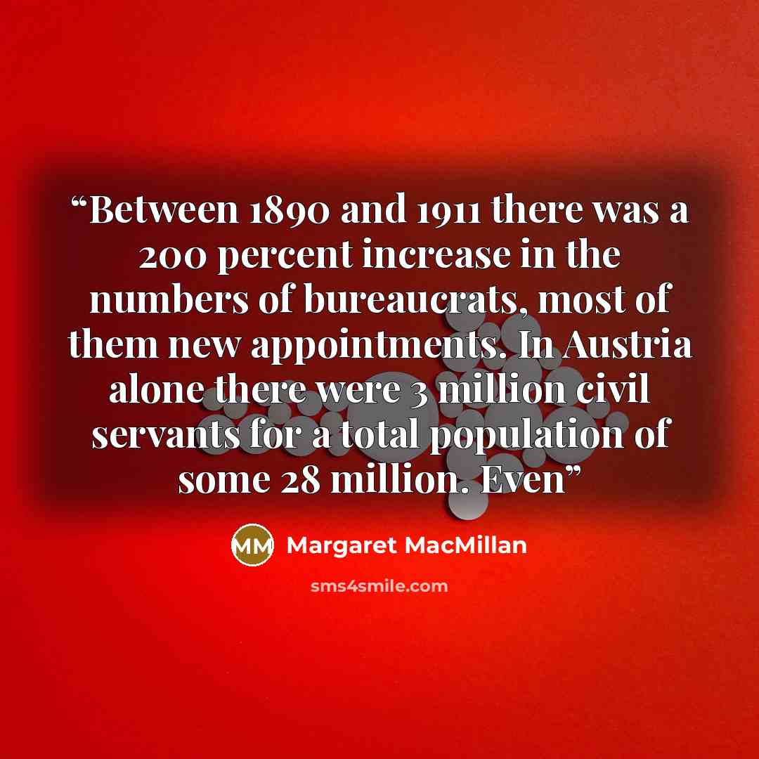 “Between 1890 and 1911 there was a 200 percent increase in the numbers of bureaucrats, most of them new appointments. In Austria alone there were 3 million civil servants for a total population of some 28 million. Even” quote by Margaret MacMillan