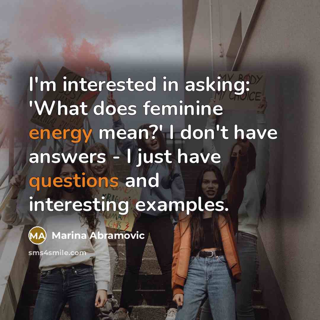 “I'm interested in asking: 'What does feminine energy mean?' I don't have answers - I just have questions and interesting examples.” quote by Marina Abramovic