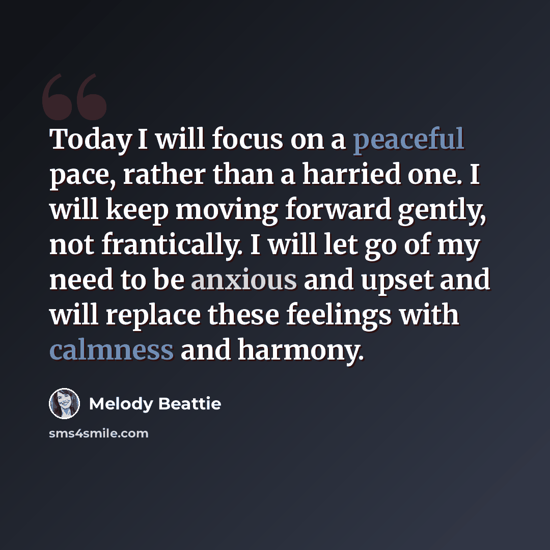 “Today I will focus on a peaceful pace, rather than a harried one. I will keep moving forward gently, not frantically. I will let go of my need to be anxious and upset and will replace these feelings with calmness and harmony.” quote by Melody Beattie