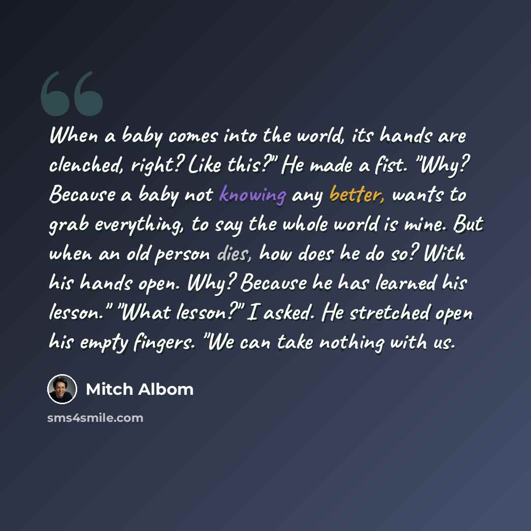 “When a baby comes into the world, its hands are clenched, right? Like this?" He made a fist. "Why? Because a baby not knowing any better, wants to grab everything, to say the whole world is mine. But when an old person dies, how does he do so? With his hands open. Why? Because he has learned his…” quote by Mitch Albom