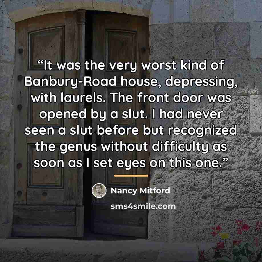 “It was the very worst kind of Banbury-Road house, depressing, with laurels. The front door was opened by a slut. I had never seen a slut before but recognized the genus without difficulty as soon as I set eyes on this one.” quote by Nancy Mitford