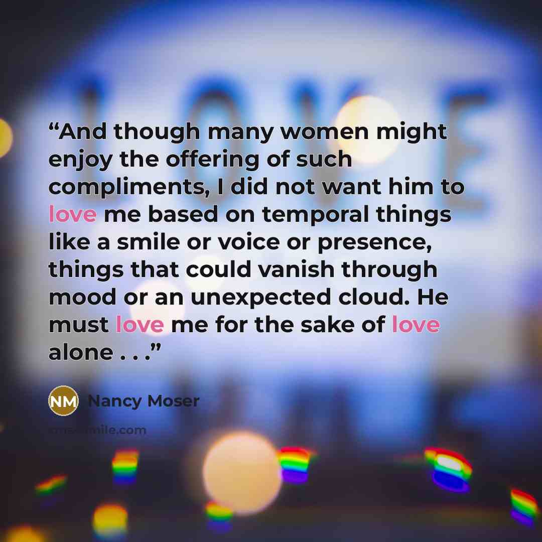 “And though many women might enjoy the offering of such compliments, I did not want him to love me based on temporal things like a smile or voice or presence, things that could vanish through mood or an unexpected cloud. He must love me for the sake of love alone . . .” quote by Nancy Moser