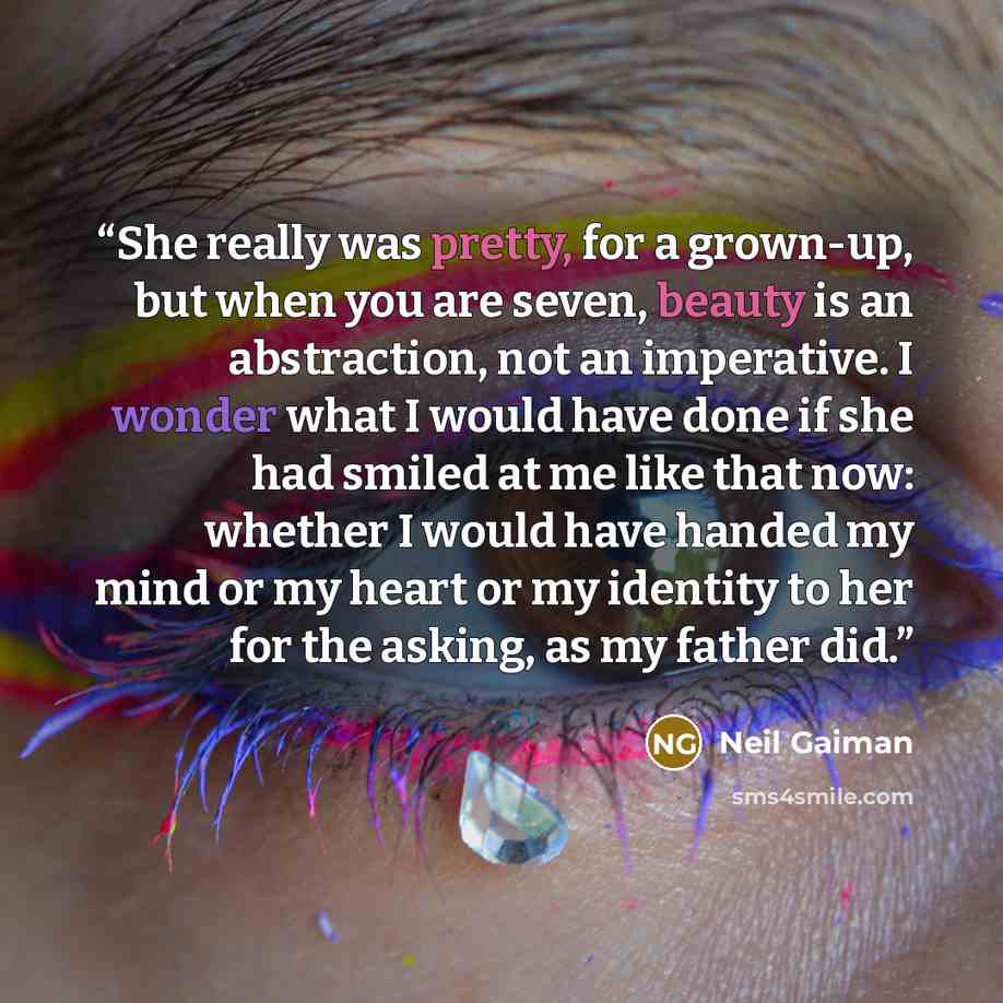 “She really was pretty, for a grown-up, but when you are seven, beauty is an abstraction, not an imperative. I wonder what I would have done if she had smiled at me like that now: whether I would have handed my mind or my heart or my identity to her for the asking, as my father did.” quote by Neil Gaiman