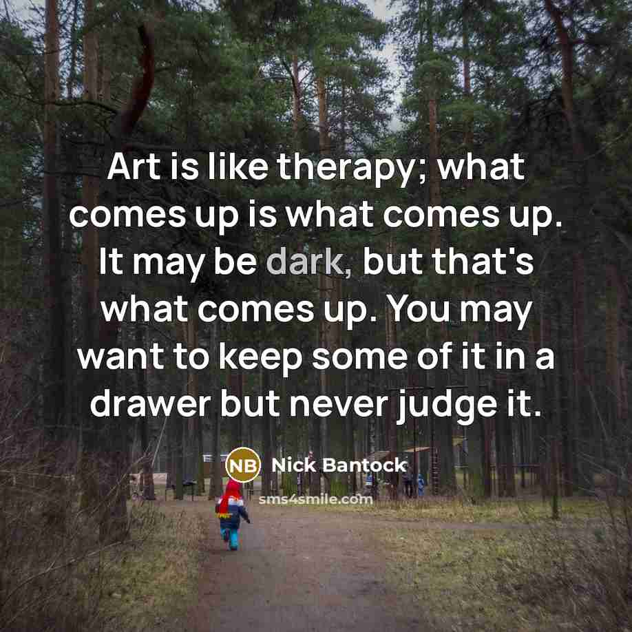 “Art is like therapy; what comes up is what comes up. It may be dark, but that's what comes up. You may want to keep some of it in a drawer but never judge it.” quote by Nick Bantock