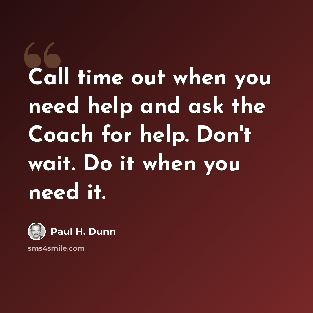 “Call time out when you need help and ask the Coach for help. Don't wait. Do it when you need it.” quote by Paul H. Dunn