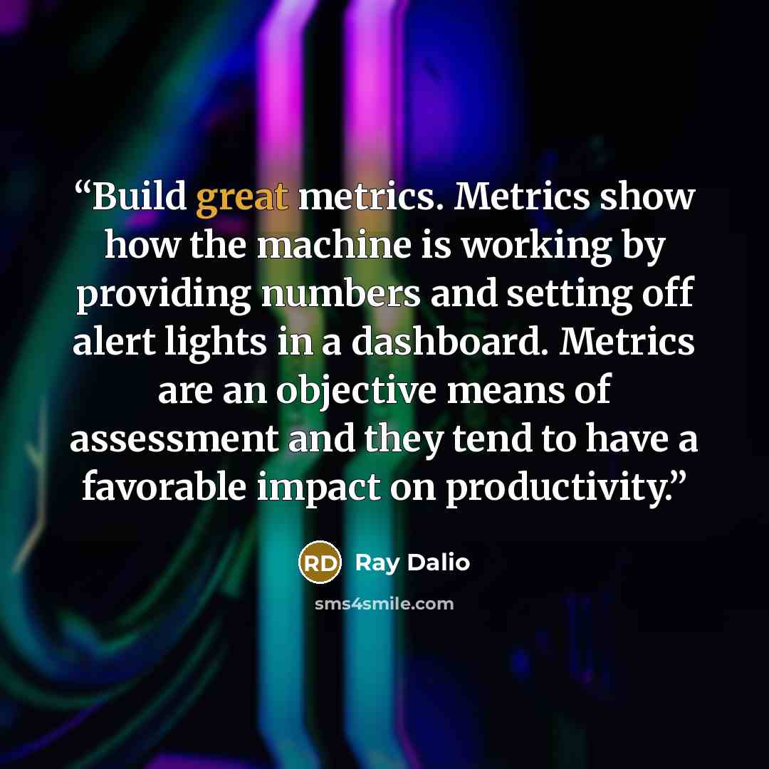 “Build great metrics. Metrics show how the machine is working by providing numbers and setting off alert lights in a dashboard. Metrics are an objective means of assessment and they tend to have a favorable impact on productivity.” quote by Ray Dalio