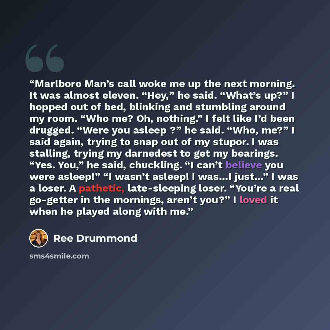 “Marlboro Man’s call woke me up the next morning. It was almost eleven. “Hey,” he said. “What’s up?” I hopped out of bed, blinking and stumbling around my room. “Who me? Oh, nothing.” I felt like I’d been drugged. “Were you asleep ?” he said. “Who, me?” I said again, trying to snap out of my…” quote by Ree Drummond