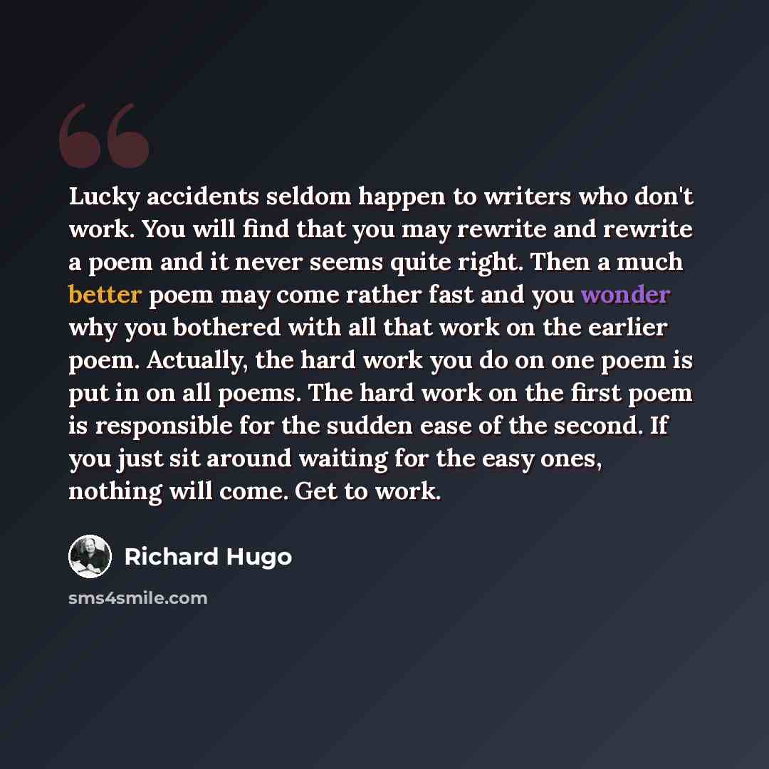 “Lucky accidents seldom happen to writers who don't work. You will find that you may rewrite and rewrite a poem and it never seems quite right. Then a much better poem may come rather fast and you wonder why you bothered with all that work on the earlier poem. Actually, the hard work you do on one…” quote by Richard Hugo