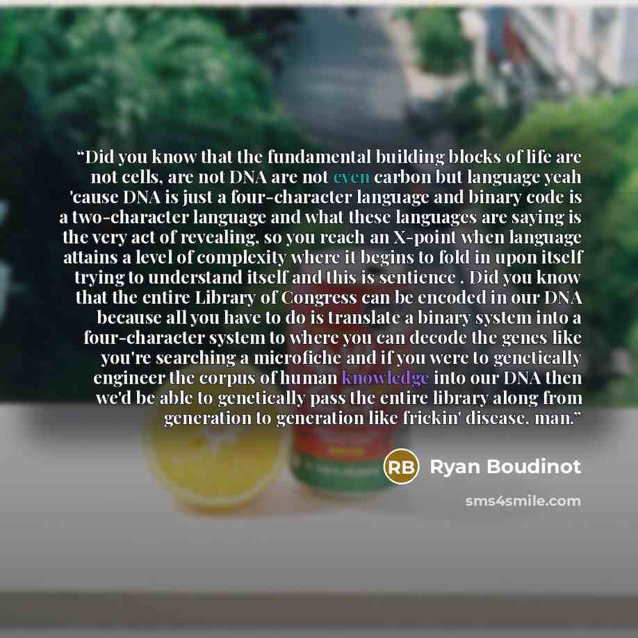 “Did you know that the fundamental building blocks of life are not cells, are not DNA are not even carbon but language yeah 'cause DNA is just a four-character language and binary code is a two-character language and what these languages are saying is the very act of revealing, so you reach an…” quote by Ryan Boudinot