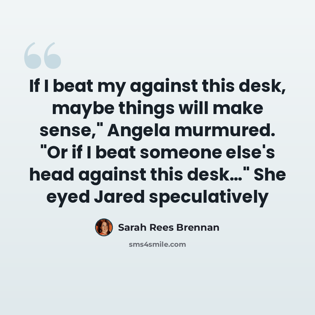 “If I beat my against this desk, maybe things will make sense," Angela murmured. "Or if I beat someone else's head against this desk…" She eyed Jared speculatively” quote by Sarah Rees Brennan
