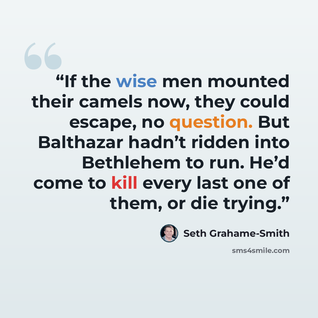 “If the wise men mounted their camels now, they could escape, no question. But Balthazar hadn’t ridden into Bethlehem to run. He’d come to kill every last one of them, or die trying.” quote by Seth Grahame-Smith