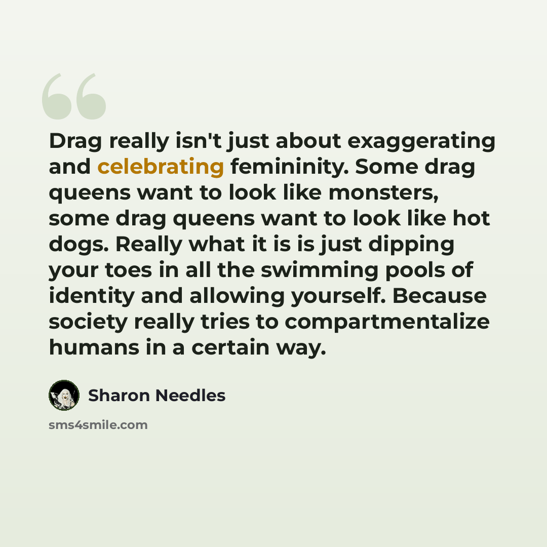 “Drag really isn't just about exaggerating and celebrating femininity. Some drag queens want to look like monsters, some drag queens want to look like hot dogs. Really what it is is just dipping your toes in all the swimming pools of identity and allowing yourself. Because society really tries to…” quote by Sharon Needles