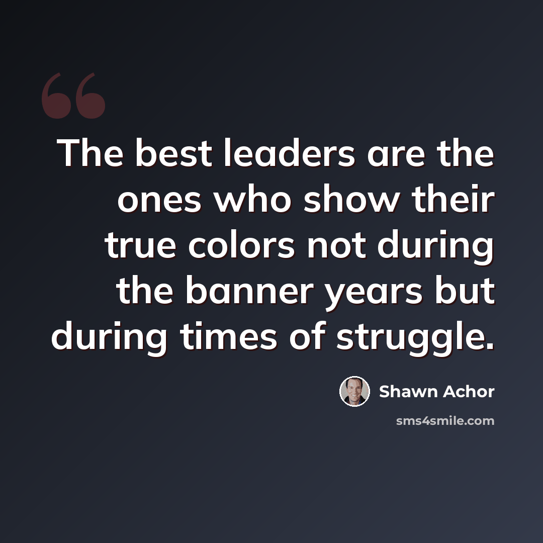“The best leaders are the ones who show their true colors not during the banner years but during times of struggle.” quote by Shawn Achor