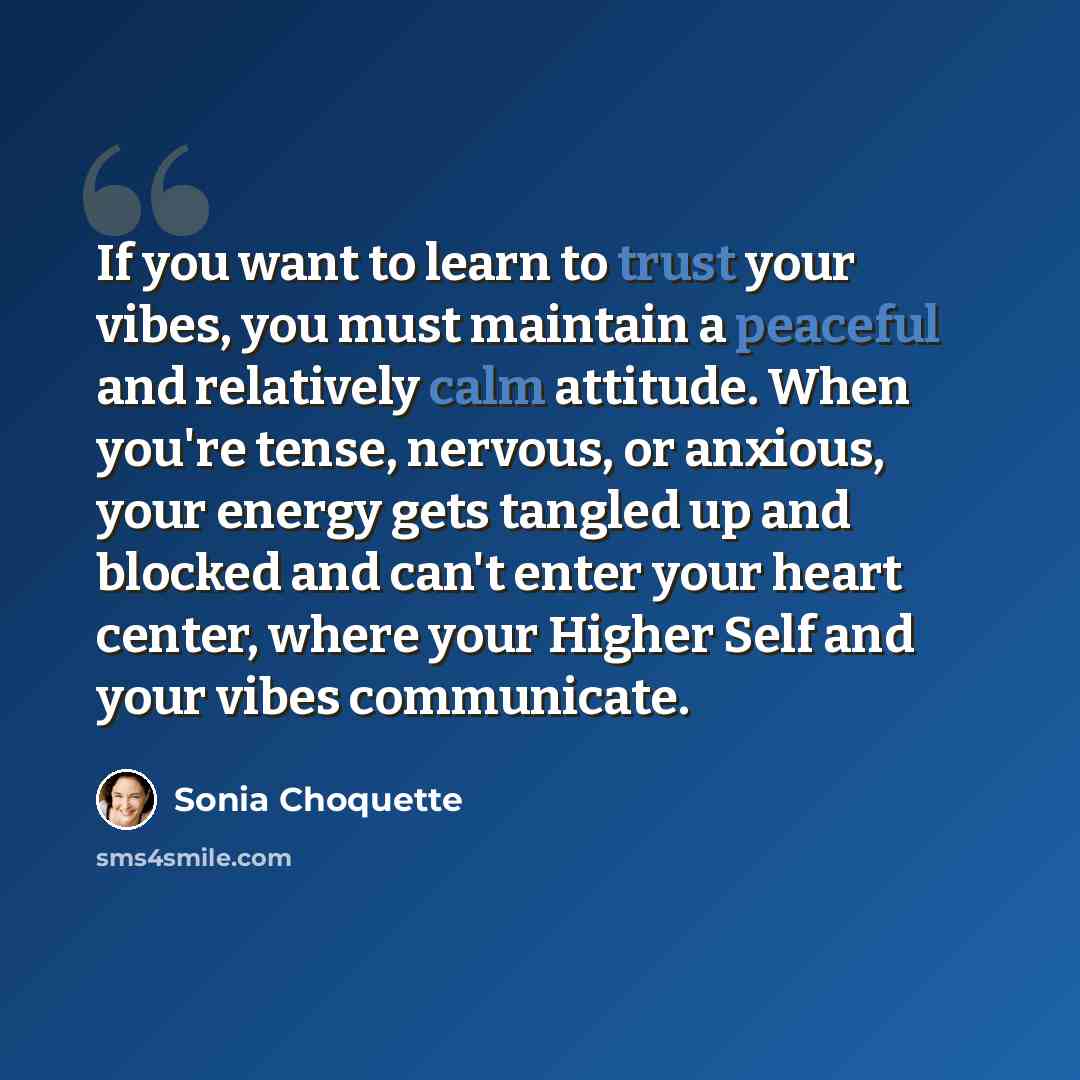“If you want to learn to trust your vibes, you must maintain a peaceful and relatively calm attitude. When you're tense, nervous, or anxious, your energy gets tangled up and blocked and can't enter your heart center, where your Higher Self and your vibes communicate.” quote by Sonia Choquette