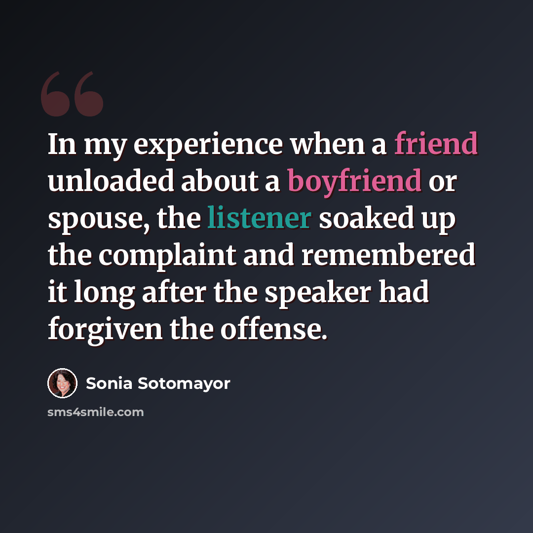 “In my experience when a friend unloaded about a boyfriend or spouse, the listener soaked up the complaint and remembered it long after the speaker had forgiven the offense.” quote by Sonia Sotomayor