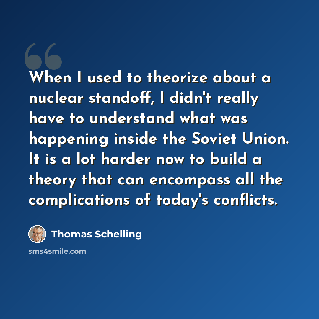 “When I used to theorize about a nuclear standoff, I didn't really have to understand what was happening inside the Soviet Union. It is a lot harder now to build a theory that can encompass all the complications of today's conflicts.” quote by Thomas Schelling