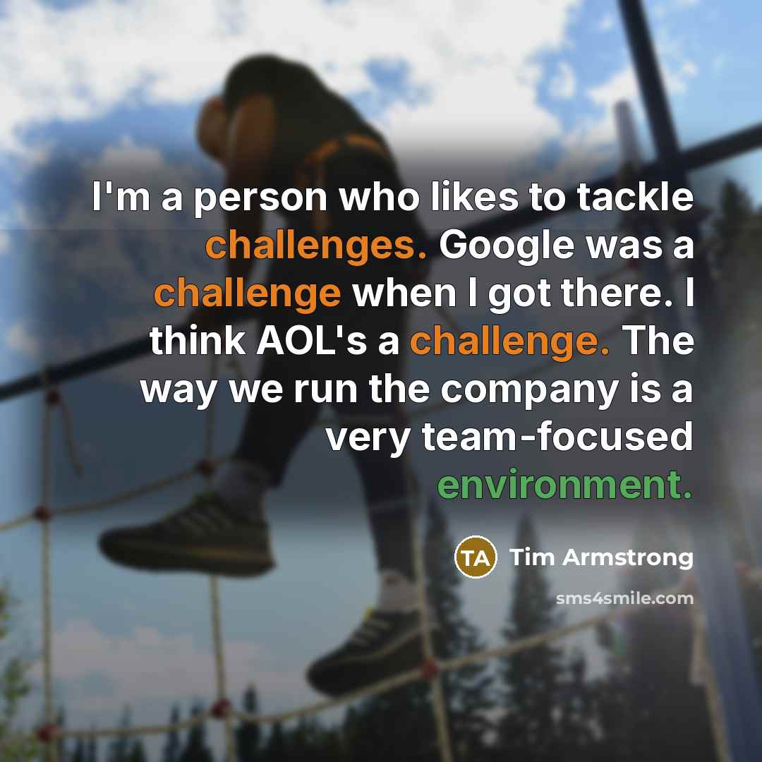 “I'm a person who likes to tackle challenges. Google was a challenge when I got there. I think AOL's a challenge. The way we run the company is a very team-focused environment.” quote by Tim Armstrong