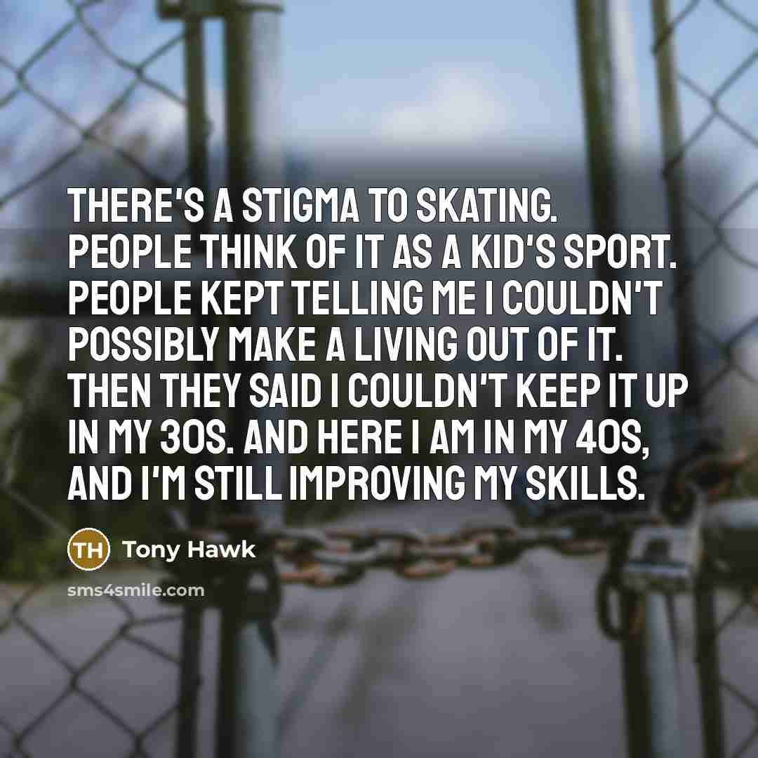 “There's a stigma to skating. People think of it as a kid's sport. People kept telling me I couldn't possibly make a living out of it. Then they said I couldn't keep it up in my 30s. And here I am in my 40s, and I'm still improving my skills.” quote by Tony Hawk